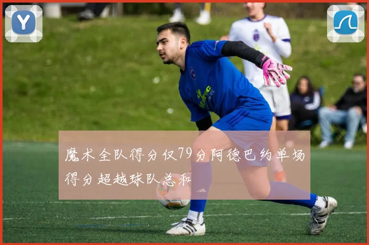 魔术全队得分仅79分阿德巴约单场得分超越球队总和