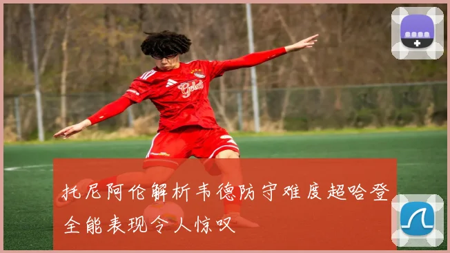 托尼阿伦解析韦德防守难度超哈登全能表现令人惊叹