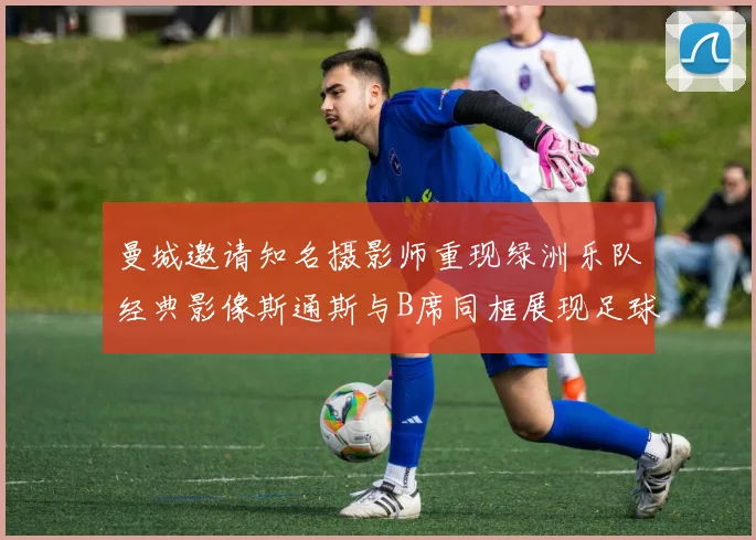 曼城邀请知名摄影师重现绿洲乐队经典影像斯通斯与B席同框展现足球魅力