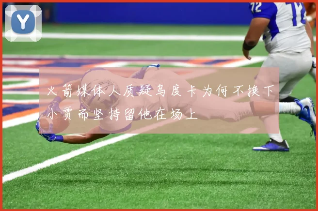 火箭媒体人质疑乌度卡为何不换下小贾而坚持留他在场上