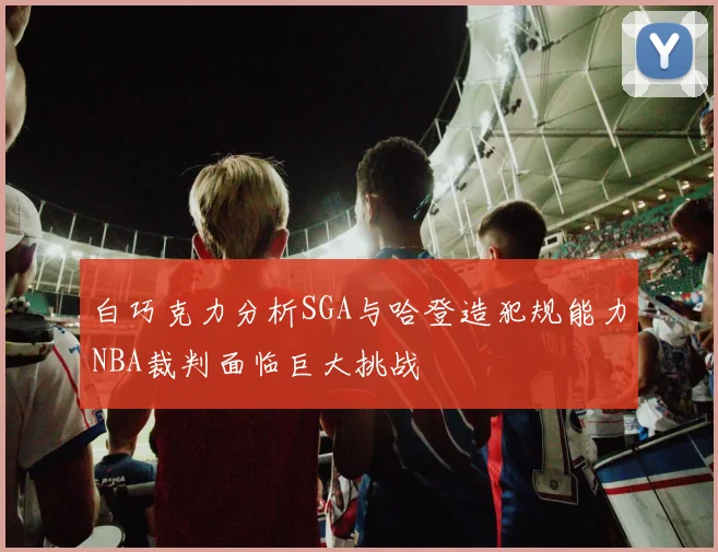 白巧克力分析SGA与哈登造犯规能力NBA裁判面临巨大挑战