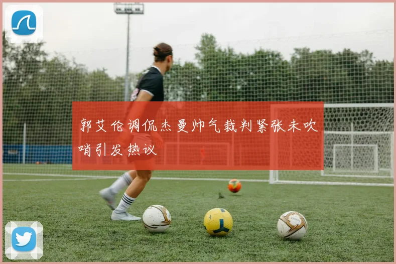 郭艾伦调侃杰曼帅气裁判紧张未吹哨引发热议