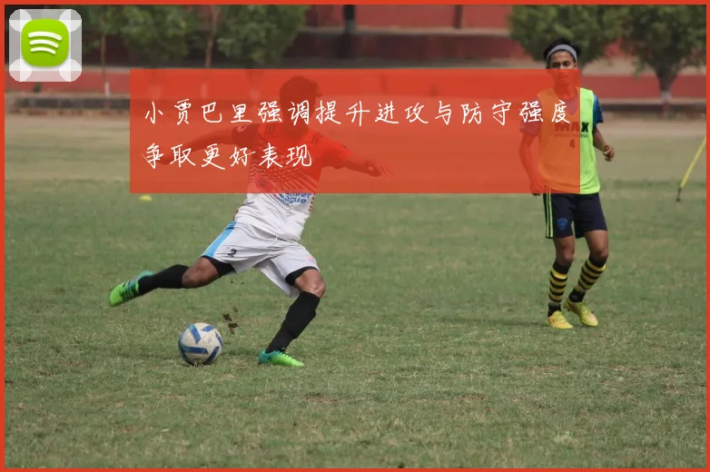 小贾巴里强调提升进攻与防守强度争取更好表现