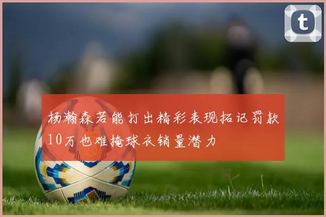 杨瀚森若能打出精彩表现拓记罚款10万也难掩球衣销量潜力