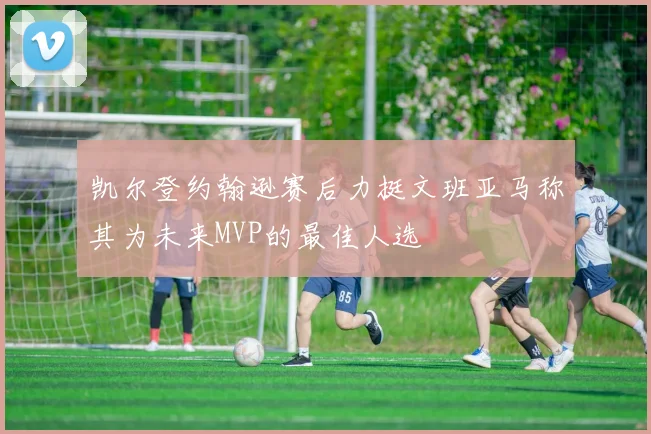 凯尔登约翰逊赛后力挺文班亚马称其为未来MVP的最佳人选