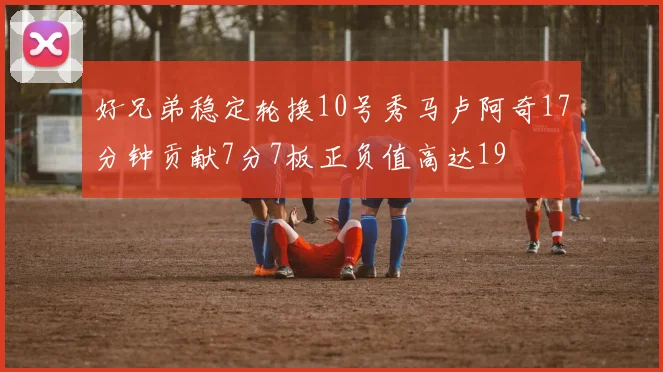 好兄弟稳定轮换10号秀马卢阿奇17分钟贡献7分7板正负值高达19