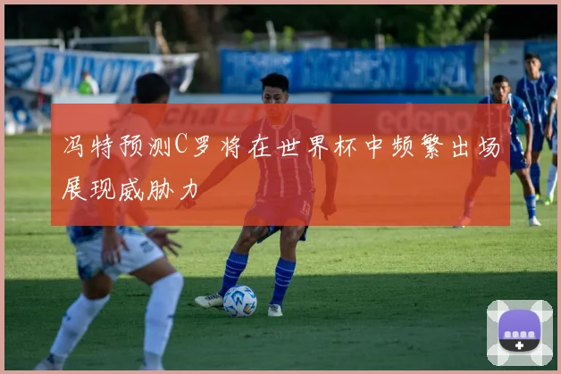 冯特预测C罗将在世界杯中频繁出场展现威胁力
