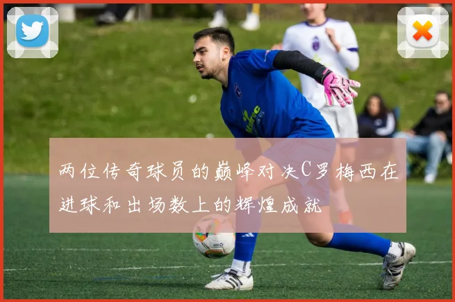 两位传奇球员的巅峰对决C罗梅西在进球和出场数上的辉煌成就