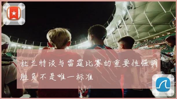 杜兰特谈与雷霆比赛的重要性强调胜负不是唯一标准
