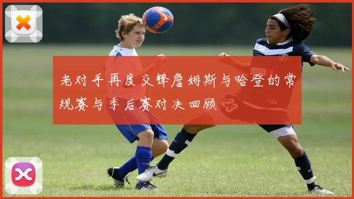 老对手再度交锋詹姆斯与哈登的常规赛与季后赛对决回顾