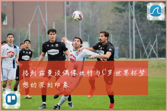 格列兹曼谈偶像坎特与C罗世界杯梦想的深刻印象