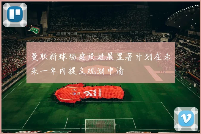 曼联新球场建设进展显著计划在未来一年内提交规划申请