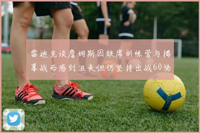 雷迪克谈詹姆斯因缺席训练营与揭幕战而感到沮丧但仍坚持出战60场比赛