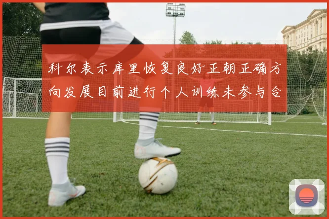 科尔表示库里恢复良好正朝正确方向发展目前进行个人训练未参与合练