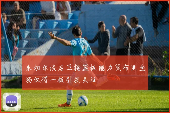 米切尔谈后卫抢篮板能力莫布里全场仅得一板引发关注