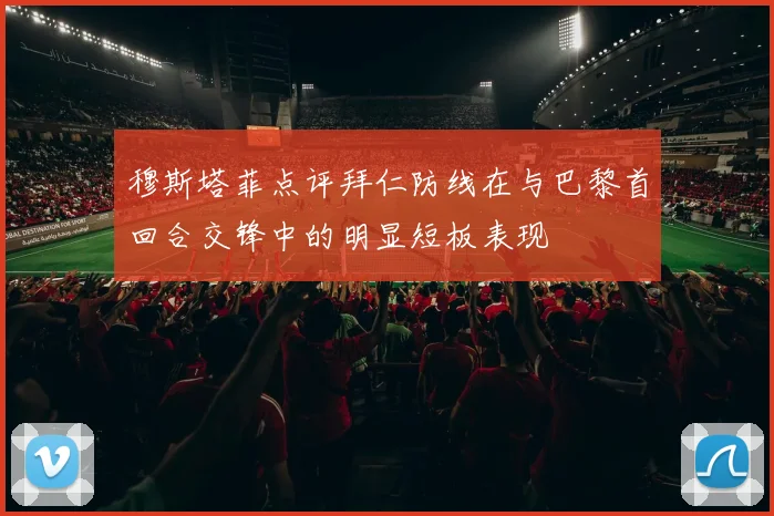 穆斯塔菲点评拜仁防线在与巴黎首回合交锋中的明显短板表现