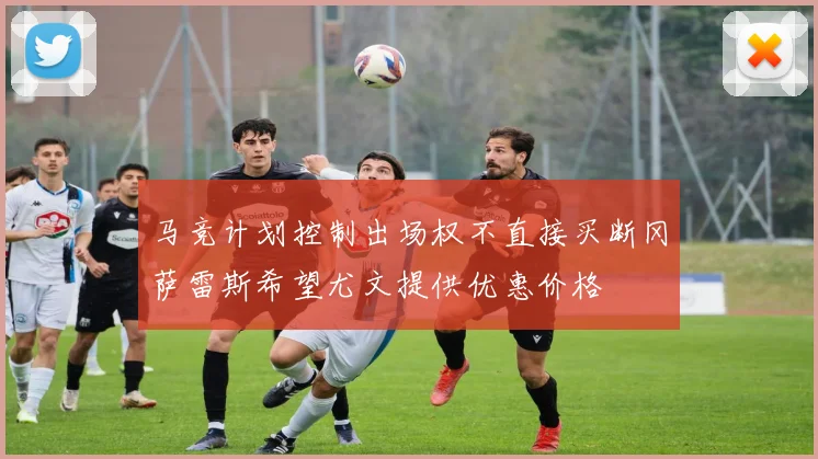 马竞计划控制出场权不直接买断冈萨雷斯希望尤文提供优惠价格