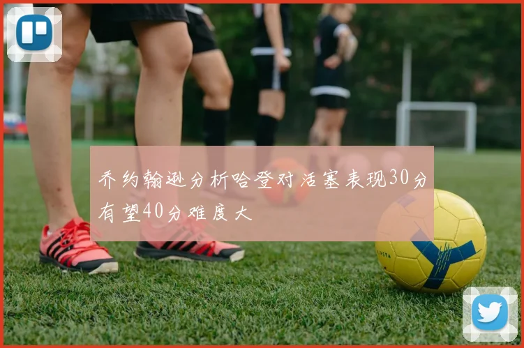 乔约翰逊分析哈登对活塞表现30分有望40分难度大