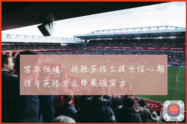 宫本恒靖：战胜苏格兰提升信心期待与英格兰交锋展现实力