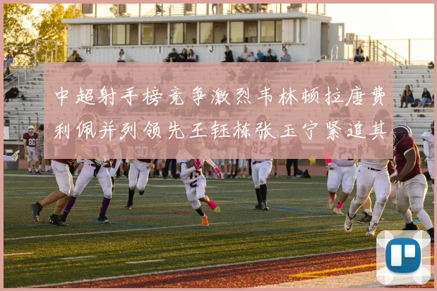 中超射手榜竞争激烈韦林顿拉唐费利佩并列领先王钰栋张玉宁紧追其后