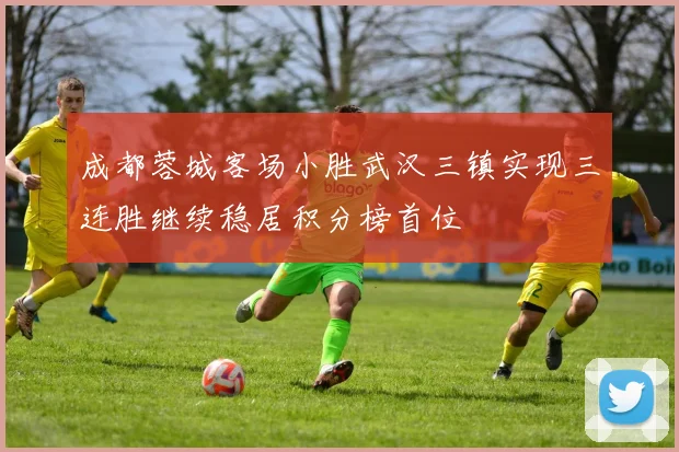 成都蓉城客场小胜武汉三镇实现三连胜继续稳居积分榜首位