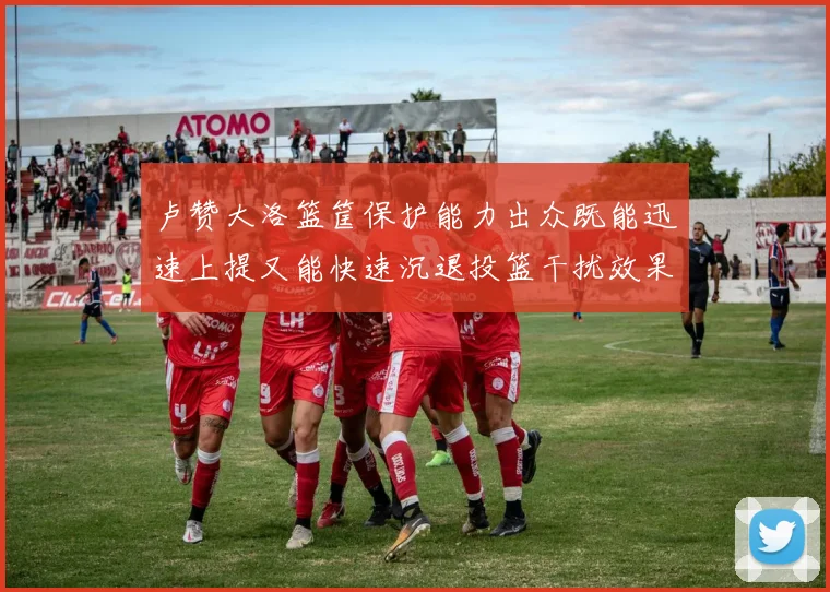 卢赞大洛篮筐保护能力出众既能迅速上提又能快速沉退投篮干扰效果显著