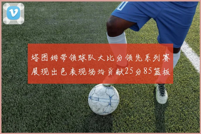 塔图姆带领球队大比分领先系列赛展现出色表现场均贡献25分85篮板55助攻