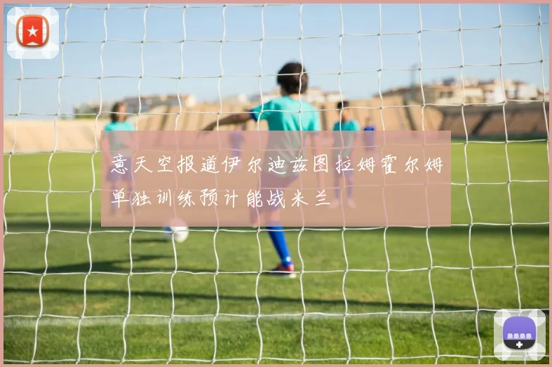 意天空报道伊尔迪兹图拉姆霍尔姆单独训练预计能战米兰