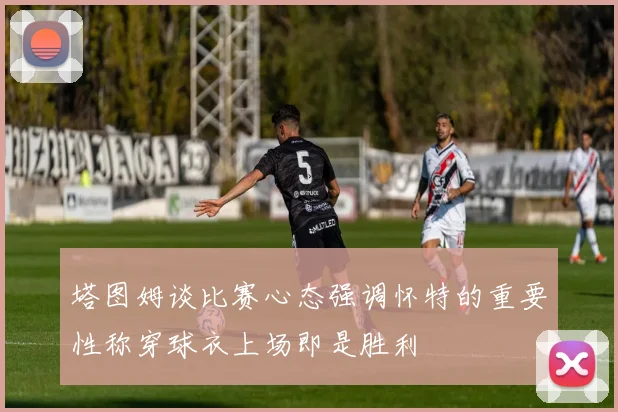塔图姆谈比赛心态强调怀特的重要性称穿球衣上场即是胜利