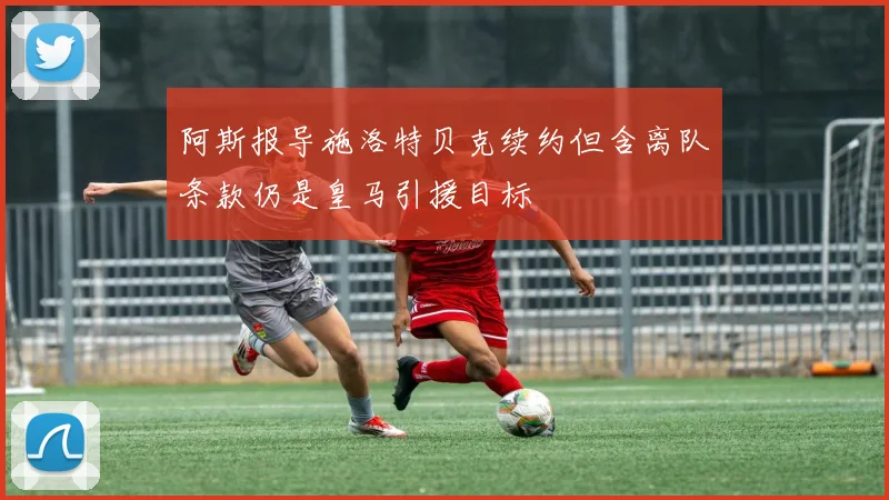 阿斯报导施洛特贝克续约但含离队条款仍是皇马引援目标