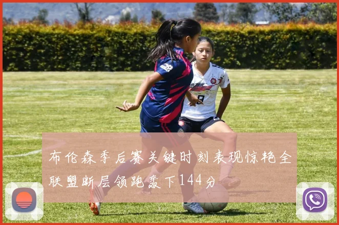 布伦森季后赛关键时刻表现惊艳全联盟断层领跑轰下144分
