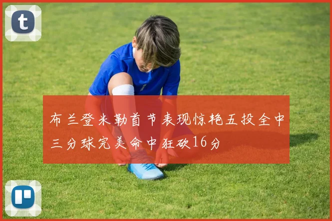 布兰登米勒首节表现惊艳五投全中三分球完美命中狂砍16分