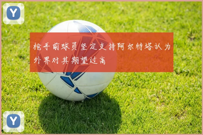 枪手前球员坚定支持阿尔特塔认为外界对其期望过高