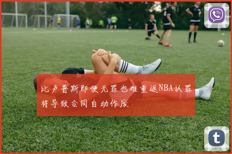 比卢普斯即便无罪也难重返NBA认罪将导致合同自动作废