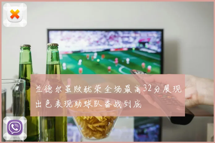 兰德尔虽败犹荣全场最高32分展现出色表现助球队奋战到底