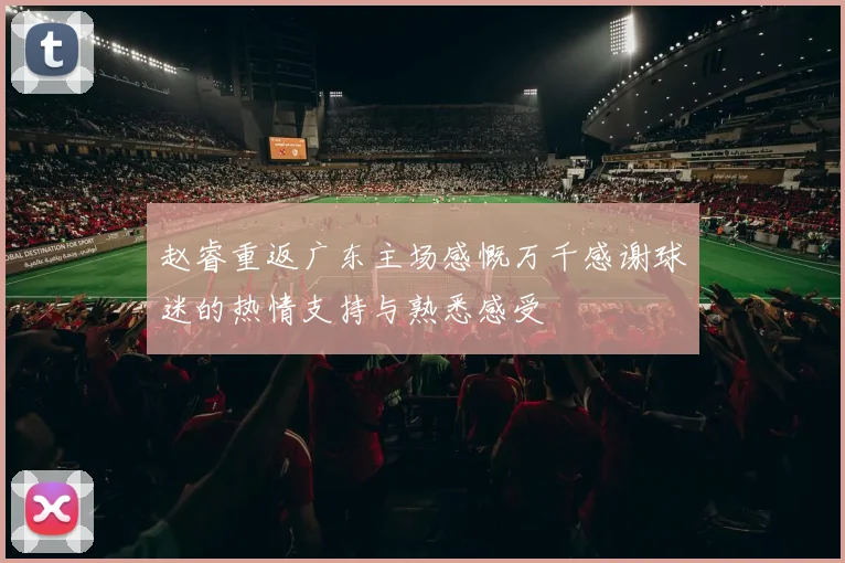 赵睿重返广东主场感慨万千感谢球迷的热情支持与熟悉感受