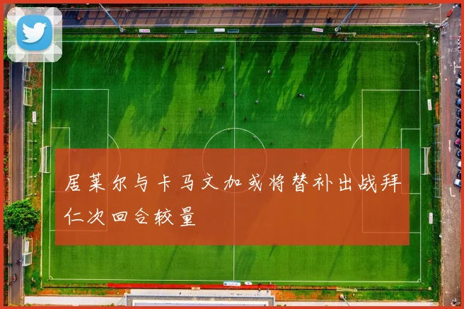 居莱尔与卡马文加或将替补出战拜仁次回合较量