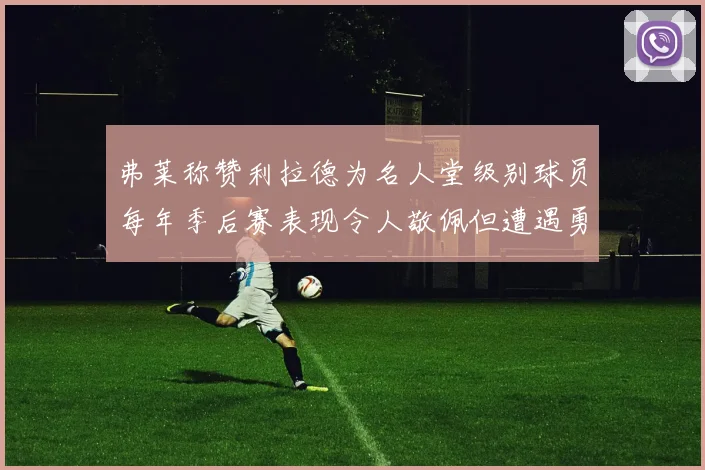 弗莱称赞利拉德为名人堂级别球员每年季后赛表现令人敬佩但遭遇勇士阻碍